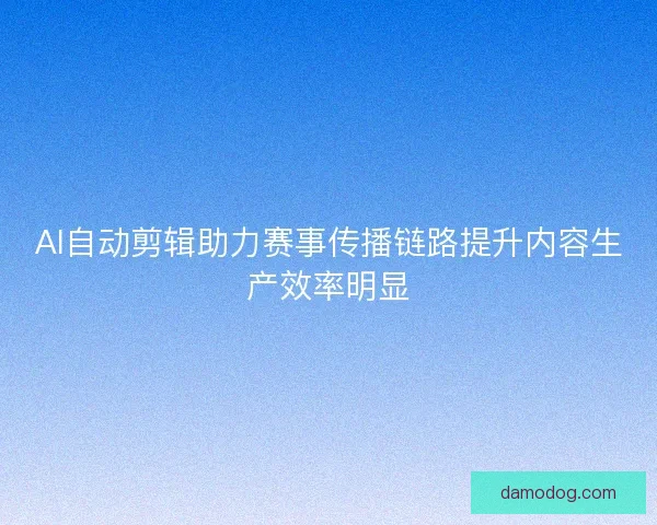 AI自动剪辑助力赛事传播链路提升内容生产效率明显