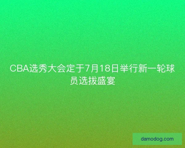 CBA选秀大会定于7月18日举行新一轮球员选拔盛宴
