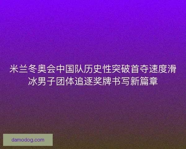 米兰冬奥会中国队历史性突破首夺速度滑冰男子团体追逐奖牌书写新篇章