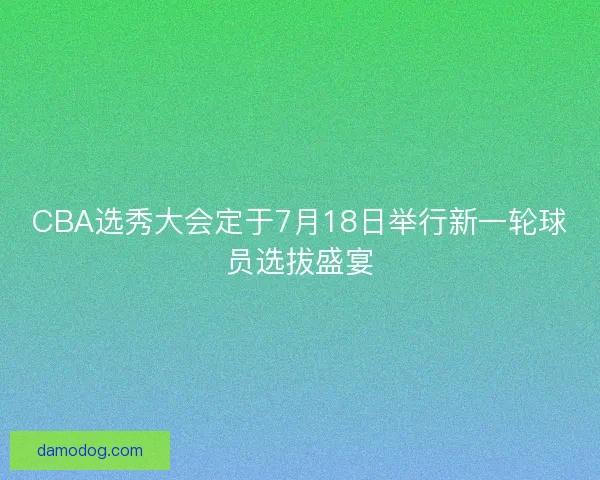 CBA选秀大会定于7月18日举行新一轮球员选拔盛宴