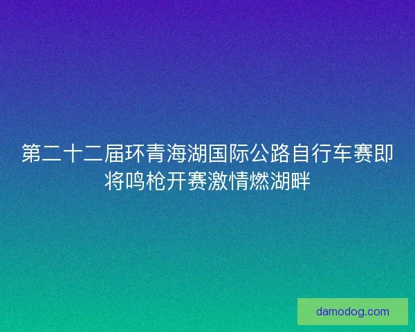 第二十二届环青海湖国际公路自行车赛即将鸣枪开赛激情燃湖畔