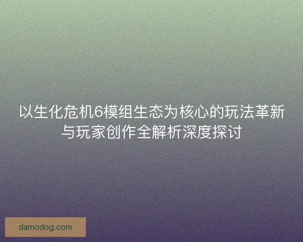 以生化危机6模组生态为核心的玩法革新与玩家创作全解析深度探讨