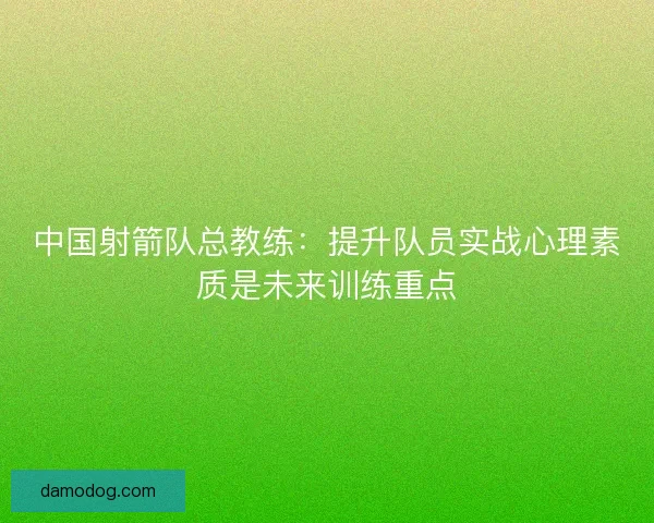 中国射箭队总教练：提升队员实战心理素质是未来训练重点