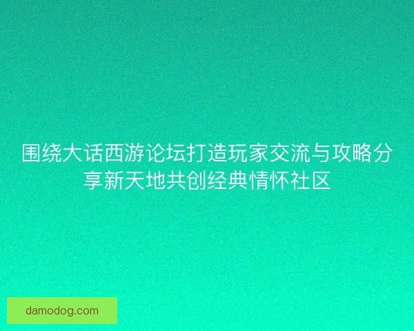 围绕大话西游论坛打造玩家交流与攻略分享新天地共创经典情怀社区