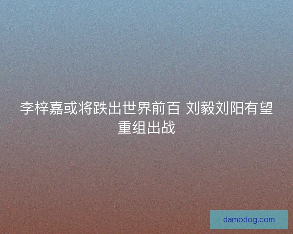李梓嘉或将跌出世界前百 刘毅刘阳有望重组出战