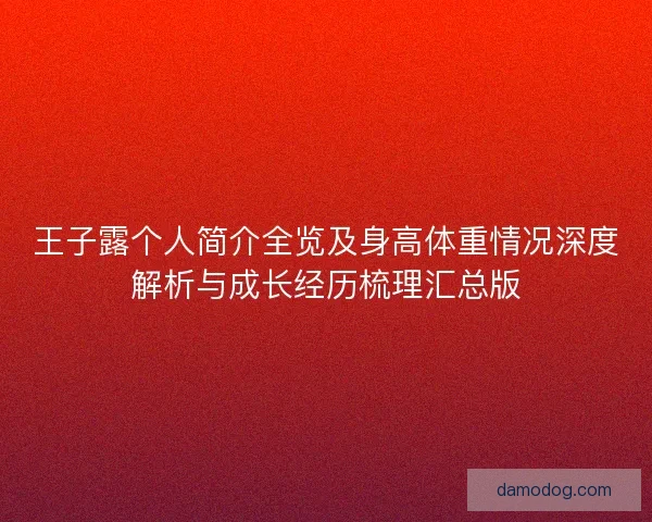 王子露个人简介全览及身高体重情况深度解析与成长经历梳理汇总版